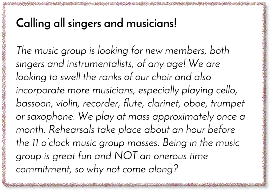 Calling all singers and musicians!  The music group is looking for new members, both singers and instrumentalists, of any age! We are looking to swell the ranks of our choir and also incorporate more musicians, especially playing cello, bassoon, violin, recorder, flute, clarinet, oboe, trumpet or saxophone. We play at mass approximately once a month. Rehearsals take place about an hour before the 11 o�clock music group masses. Being in the music group is great fun and NOT an onerous time commitment, so why not come along?